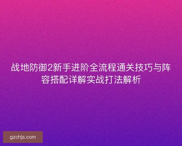 战地防御2新手进阶全流程通关技巧与阵容搭配详解实战打法解析 战地防御2新手进阶全流程通关技巧与阵容搭配详解实战打法解析
