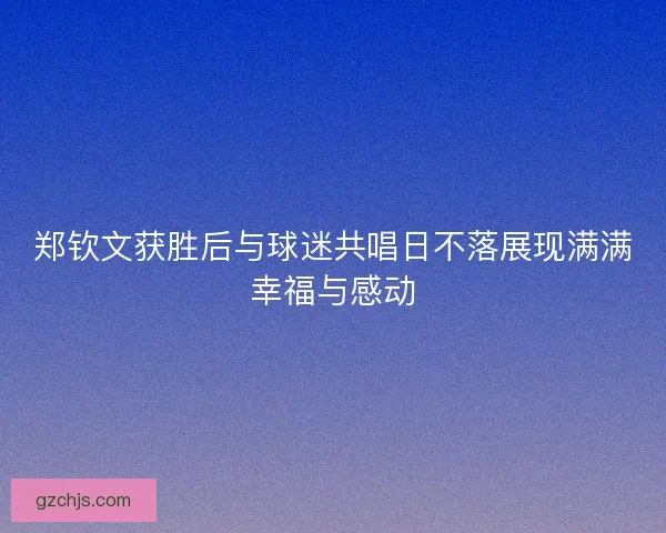 郑钦文获胜后与球迷共唱日不落展现满满幸福与感动