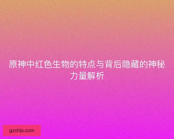 原神中红色生物的特点与背后隐藏的神秘力量解析