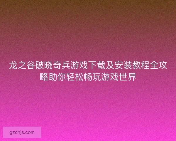 龙之谷破晓奇兵游戏下载及安装教程全攻略助你轻松畅玩游戏世界
