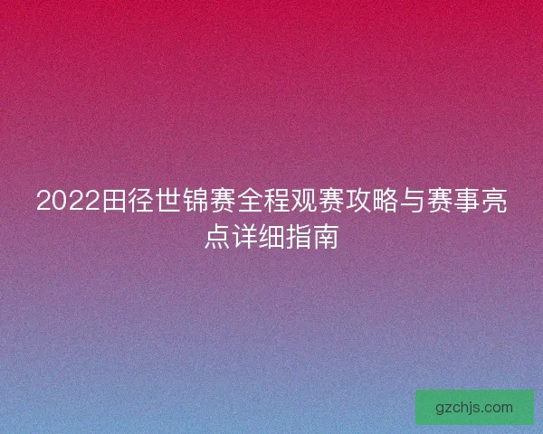 2022田径世锦赛全程观赛攻略与赛事亮点详细指南