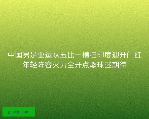 中国男足亚运队五比一横扫印度迎开门红年轻阵容火力全开点燃球迷期待