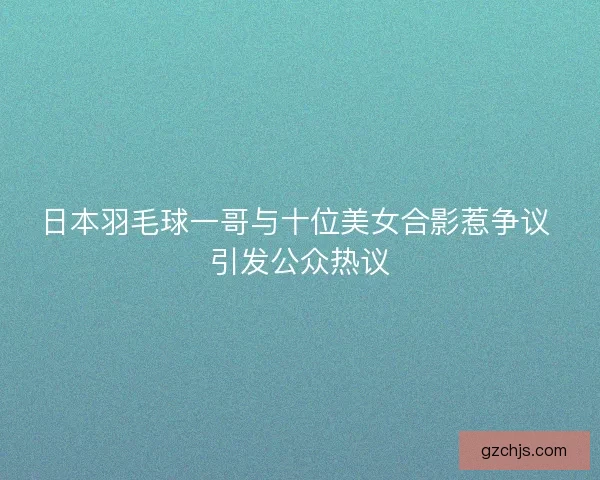 日本羽毛球一哥与十位美女合影惹争议 引发公众热议 日本羽毛球一哥与十位美女合影惹争议 引发公众热议