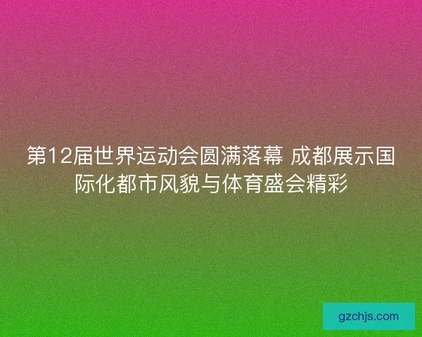 第12届世界运动会圆满落幕 成都展示国际化都市风貌与体育盛会精彩