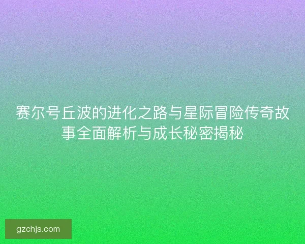 赛尔号丘波的进化之路与星际冒险传奇故事全面解析与成长秘密揭秘 赛尔号丘波的进化之路与星际冒险传奇故事全面解析与成长秘密揭秘