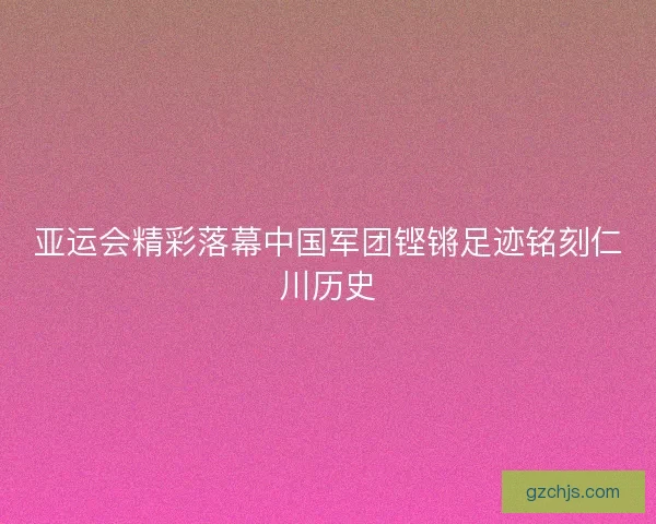 亚运会精彩落幕中国军团铿锵足迹铭刻仁川历史 亚运会精彩落幕中国军团铿锵足迹铭刻仁川历史