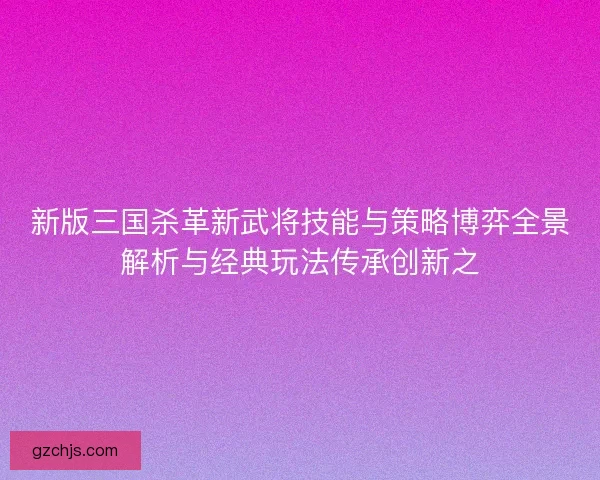 新版三国杀革新武将技能与策略博弈全景解析与经典玩法传承创新之 新版三国杀革新武将技能与策略博弈全景解析与经典玩法传承创新之