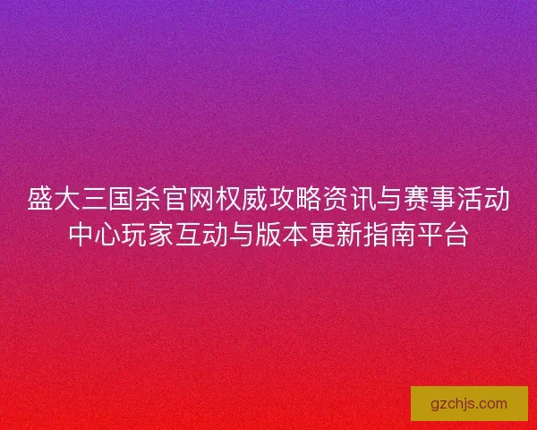 盛大三国杀官网权威攻略资讯与赛事活动中心玩家互动与版本更新指南平台