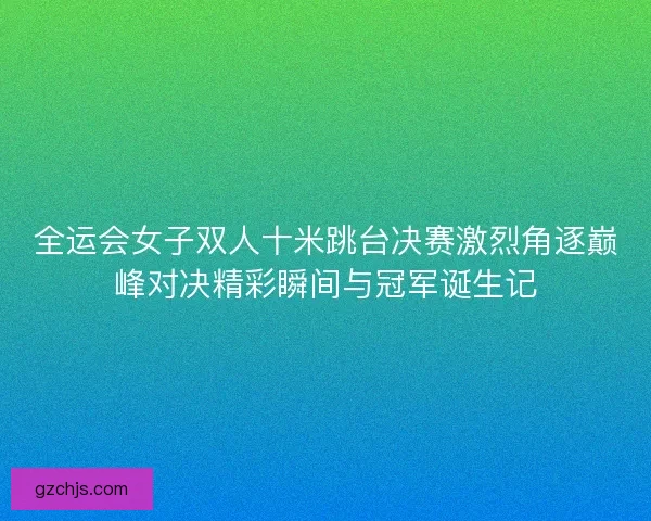 全运会女子双人十米跳台决赛激烈角逐巅峰对决精彩瞬间与冠军诞生记