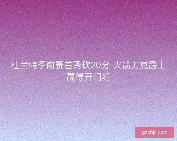 杜兰特季前赛首秀砍20分 火箭力克爵士赢得开门红 杜兰特季前赛首秀砍20分 火箭力克爵士赢得开门红