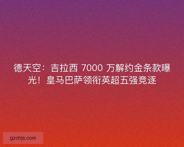 德天空：吉拉西 7000 万解约金条款曝光！皇马巴萨领衔英超五强竞逐
