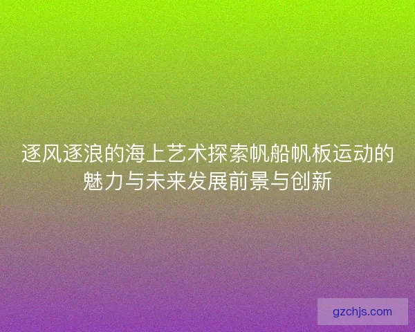 逐风逐浪的海上艺术探索帆船帆板运动的魅力与未来发展前景与创新