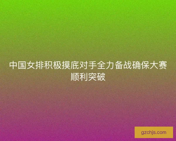中国女排积极摸底对手全力备战确保大赛顺利突破 中国女排积极摸底对手全力备战确保大赛顺利突破