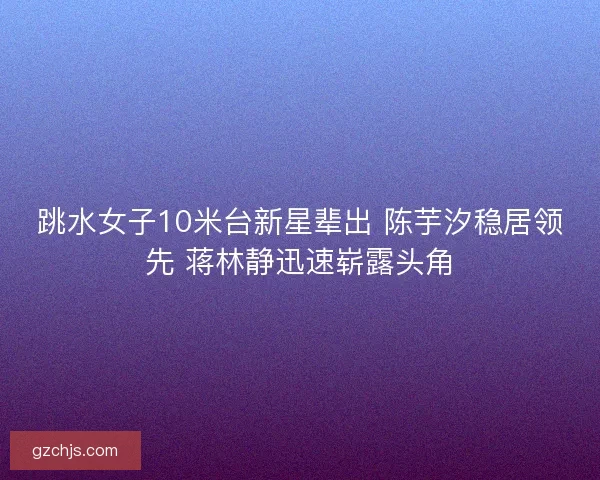跳水女子10米台新星辈出 陈芋汐稳居领先 蒋林静迅速崭露头角