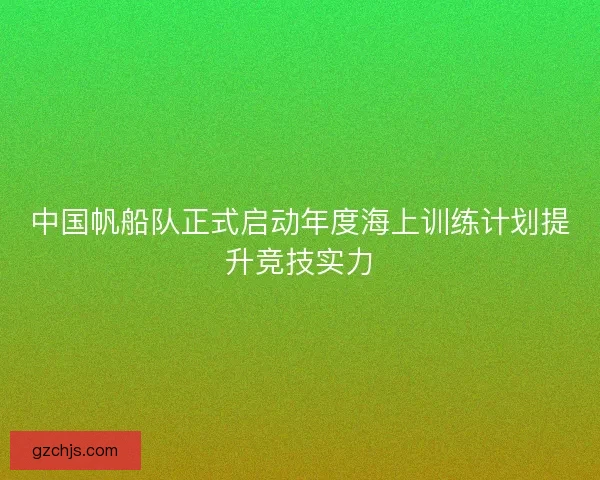 中国帆船队正式启动年度海上训练计划提升竞技实力
