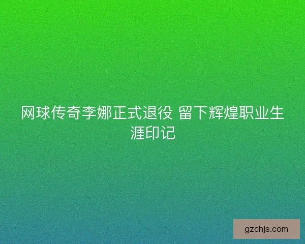 网球传奇李娜正式退役 留下辉煌职业生涯印记