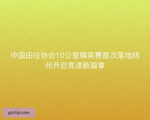 中国田径协会10公里精英赛首次落地扬州开启竞速新篇章 中国田径协会10公里精英赛首次落地扬州开启竞速新篇章