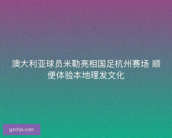 澳大利亚球员米勒亮相国足杭州赛场 顺便体验本地理发文化