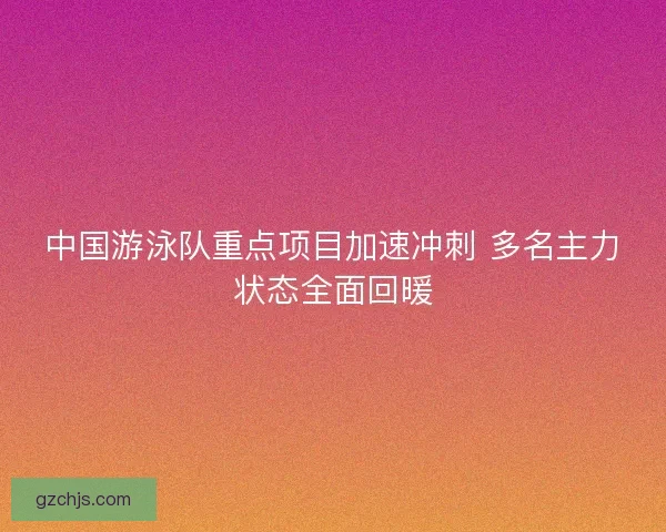 中国游泳队重点项目加速冲刺 多名主力状态全面回暖