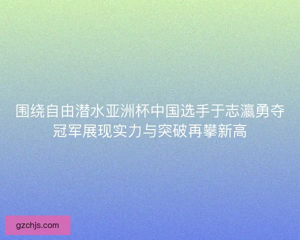 围绕自由潜水亚洲杯中国选手于志瀛勇夺冠军展现实力与突破再攀新高