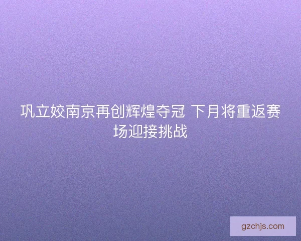 巩立姣南京再创辉煌夺冠 下月将重返赛场迎接挑战
