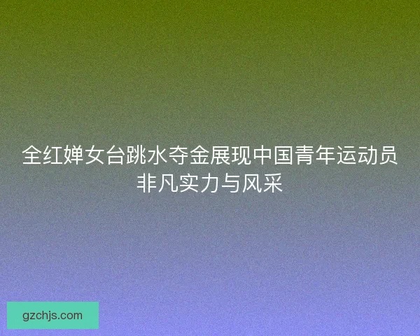 全红婵女台跳水夺金展现中国青年运动员非凡实力与风采 全红婵女台跳水夺金展现中国青年运动员非凡实力与风采