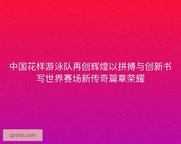 中国花样游泳队再创辉煌以拼搏与创新书写世界赛场新传奇篇章荣耀 中国花样游泳队再创辉煌以拼搏与创新书写世界赛场新传奇篇章荣耀